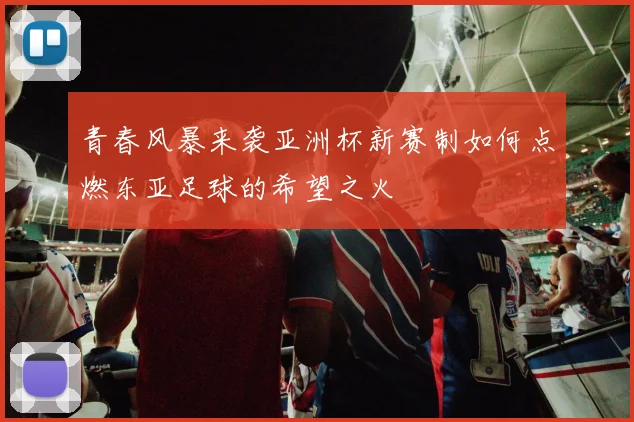 青春风暴来袭亚洲杯新赛制如何点燃东亚足球的希望之火